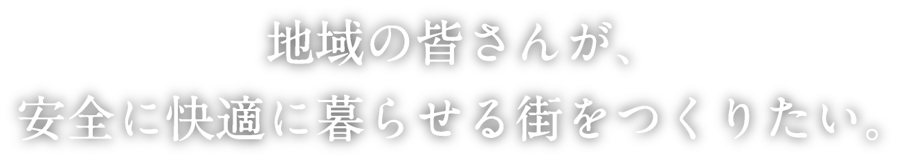 地域の皆さんが、安全に快適に暮らせる街をつくりたい。